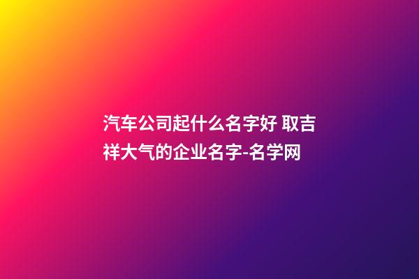 汽车公司起什么名字好 取吉祥大气的企业名字-名学网-第1张-公司起名-玄机派